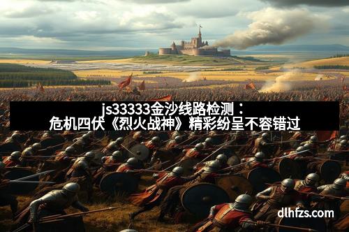js33333金沙线路检测：危机四伏《烈火战神》精彩纷呈不容错过