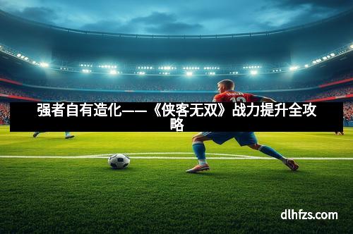 强者自有造化——《侠客无双》战力提升全攻略